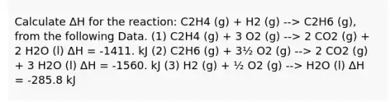 Calculate ΔH for the reaction: C2H4 (g) + H2 (g) --> C2H6 (g), from the following Data. (1) C2H4 (g) + 3 O2 (g) --> 2 CO2 (g) + 2 H2O (l) ΔH = -1411. kJ (2) C2H6 (g) + 3½ O2 (g) --> 2 CO2 (g) + 3 H2O (l) ΔH = -1560. kJ (3) H2 (g) + ½ O2 (g) --> H2O (l) ΔH = -285.8 kJ