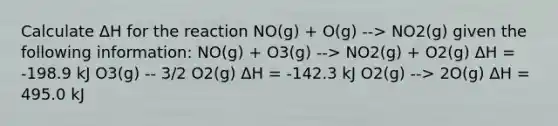 Calculate ΔH for the reaction NO(g) + O(g) --> NO2(g) given the following information: NO(g) + O3(g) --> NO2(g) + O2(g) ΔH = -198.9 kJ O3(g) -- 3/2 O2(g) ΔH = -142.3 kJ O2(g) --> 2O(g) ΔH = 495.0 kJ