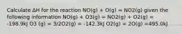 Calculate ΔH for the reaction NO(g) + O(g) = NO2(g) given the following information NO(g) + O3(g) = NO2(g) + O2(g) = -198.9kJ O3 (g) = 3/2O2(g) = -142.3kJ O2(g) = 2O(g) =495.0kJ