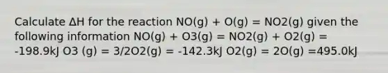 Calculate ΔH for the reaction NO(g) + O(g) = NO2(g) given the following information NO(g) + O3(g) = NO2(g) + O2(g) = -198.9kJ O3 (g) = 3/2O2(g) = -142.3kJ O2(g) = 2O(g) =495.0kJ