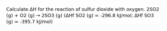 Calculate ∆H for the reaction of sulfur dioxide with oxygen. 2SO2 (g) + O2 (g) → 2SO3 (g) (∆Hf SO2 (g) = -296.8 kJ/mol; ∆Hf SO3 (g) = -395.7 kJ/mol)