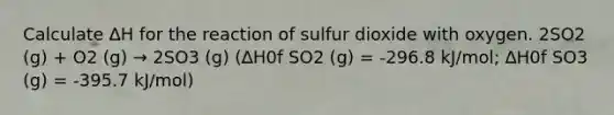 Calculate ∆H for the reaction of sulfur dioxide with oxygen. 2SO2 (g) + O2 (g) → 2SO3 (g) (∆H0f SO2 (g) = -296.8 kJ/mol; ∆H0f SO3 (g) = -395.7 kJ/mol)