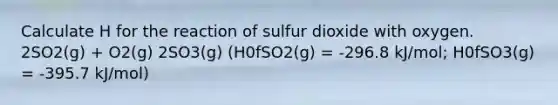 Calculate H for the reaction of sulfur dioxide with oxygen. 2SO2(g) + O2(g) 2SO3(g) (H0fSO2(g) = -296.8 kJ/mol; H0fSO3(g) = -395.7 kJ/mol)