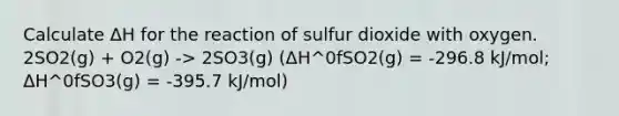 Calculate ΔH for the reaction of sulfur dioxide with oxygen. 2SO2(g) + O2(g) -> 2SO3(g) (ΔH^0fSO2(g) = -296.8 kJ/mol; ΔH^0fSO3(g) = -395.7 kJ/mol)