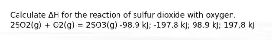 Calculate ∆H for the reaction of sulfur dioxide with oxygen. 2SO2(g) + O2(g) = 2SO3(g) -98.9 kJ; -197.8 kJ; 98.9 kJ; 197.8 kJ