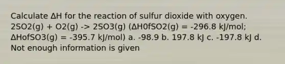 Calculate ∆H for the reaction of sulfur dioxide with oxygen. 2SO2(g) + O2(g) -> 2SO3(g) (∆H0fSO2(g) = -296.8 kJ/mol; ∆HofSO3(g) = -395.7 kJ/mol) a. -98.9 b. 197.8 kJ c. -197.8 kJ d. Not enough information is given