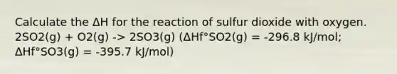 Calculate the ΔH for the reaction of sulfur dioxide with oxygen. 2SO2(g) + O2(g) -> 2SO3(g) (ΔHf°SO2(g) = -296.8 kJ/mol; ΔHf°SO3(g) = -395.7 kJ/mol)