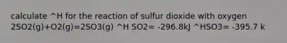 calculate ^H for the reaction of sulfur dioxide with oxygen 2SO2(g)+O2(g)=2SO3(g) ^H SO2= -296.8kJ ^HSO3= -395.7 k