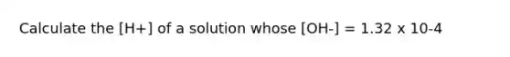 Calculate the [H+] of a solution whose [OH-] = 1.32 x 10-4