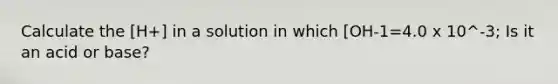 Calculate the [H+] in a solution in which [OH-1=4.0 x 10^-3; Is it an acid or base?