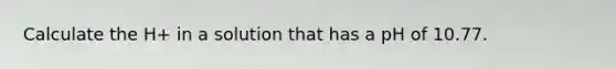 Calculate the H+ in a solution that has a pH of 10.77.