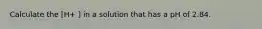 Calculate the [H+ ] in a solution that has a pH of 2.84.