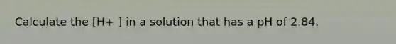 Calculate the [H+ ] in a solution that has a pH of 2.84.