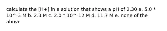 calculate the [H+] in a solution that shows a pH of 2.30 a. 5.0 * 10^-3 M b. 2.3 M c. 2.0 * 10^-12 M d. 11.7 M e. none of the above