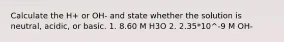 Calculate the H+ or OH- and state whether the solution is neutral, acidic, or basic. 1. 8.60 M H3O 2. 2.35*10^-9 M OH-