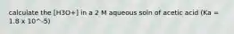 calculate the [H3O+] in a 2 M aqueous soln of acetic acid (Ka = 1.8 x 10^-5)