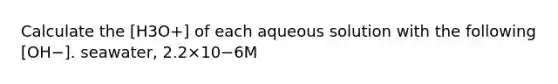 Calculate the [H3O+] of each aqueous solution with the following [OH−]. seawater, 2.2×10−6M