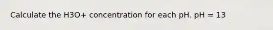 Calculate the H3O+ concentration for each pH. pH = 13