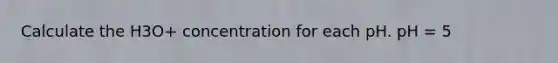 Calculate the H3O+ concentration for each pH. pH = 5