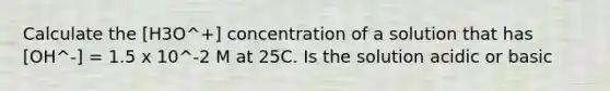 Calculate the [H3O^+] concentration of a solution that has [OH^-] = 1.5 x 10^-2 M at 25C. Is the solution acidic or basic