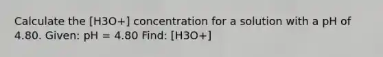 Calculate the [H3O+] concentration for a solution with a pH of 4.80. Given: pH = 4.80 Find: [H3O+]