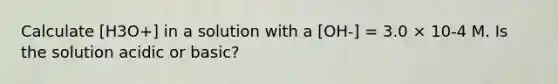 Calculate [H3O+] in a solution with a [OH-] = 3.0 × 10-4 M. Is the solution acidic or basic?