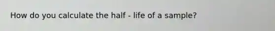 How do you calculate the half - life of a sample?