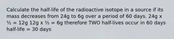 Calculate the half-life of the radioactive isotope in a source if its mass decreases from 24g to 6g over a period of 60 days. 24g x ½ = 12g 12g x ½ = 6g therefore TWO half-lives occur in 60 days half-life = 30 days