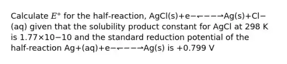 Calculate 𝐸° for the half‑reaction, AgCl(s)+e−↽−−⇀Ag(s)+Cl−(aq) given that the solubility product constant for AgCl at 298 K is 1.77×10−10 and the standard reduction potential of the half‑reaction Ag+(aq)+e−↽−−⇀Ag(s) is +0.799 V