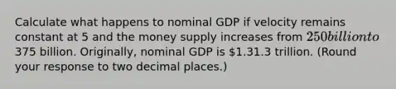 Calculate what happens to nominal GDP if velocity remains constant at 5 and the money supply increases from ​250 billion to ​375 billion. ​Originally, nominal GDP is ​1.31.3 trillion. ​(Round your response to two decimal places.​)