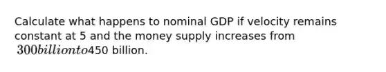 Calculate what happens to nominal GDP if velocity remains constant at 5 and the money supply increases from ​300 billion to450 billion.