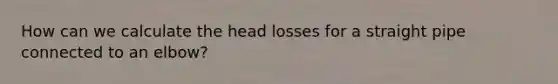 How can we calculate the head losses for a straight pipe connected to an elbow?