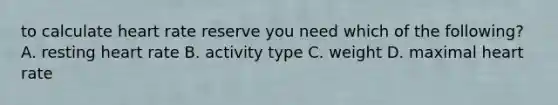 to calculate heart rate reserve you need which of the following? A. resting heart rate B. activity type C. weight D. maximal heart rate