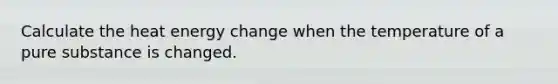 Calculate the heat energy change when the temperature of a pure substance is changed.