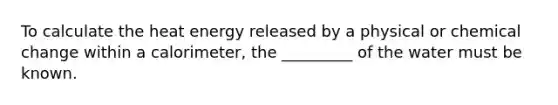 To calculate the heat energy released by a physical or chemical change within a calorimeter, the _________ of the water must be known.