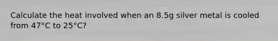 Calculate the heat involved when an 8.5g silver metal is cooled from 47°C to 25°C?