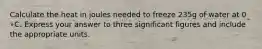Calculate the heat in joules needed to freeze 235g of water at 0 ∘C. Express your answer to three significant figures and include the appropriate units.