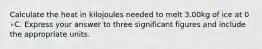 Calculate the heat in kilojoules needed to melt 3.00kg of ice at 0 ∘C. Express your answer to three significant figures and include the appropriate units.