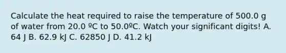 Calculate the heat required to raise the temperature of 500.0 g of water from 20.0 ºC to 50.0ºC. Watch your significant digits! A. 64 J B. 62.9 kJ C. 62850 J D. 41.2 kJ