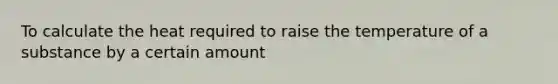 To calculate the heat required to raise the temperature of a substance by a certain amount