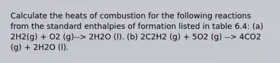 Calculate the heats of combustion for the following reactions from the standard enthalpies of formation listed in table 6.4: (a) 2H2(g) + O2 (g)--> 2H2O (l). (b) 2C2H2 (g) + 5O2 (g) --> 4CO2 (g) + 2H2O (l).