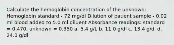 Calculate the hemoglobin concentration of the unknown: Hemoglobin standard - 72 mg/dl Dilution of patient sample - 0.02 ml blood added to 5.0 ml diluent Absorbance readings: standard = 0.470, unknown = 0.350 a. 5.4 g/L b. 11.0 g/dl c. 13.4 g/dl d. 24.0 g/dl