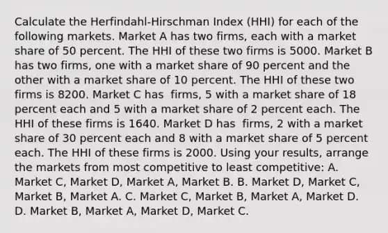 Calculate the​ Herfindahl-Hirschman Index​ (HHI) for each of the following markets. Market A has two​ firms, each with a market share of 50 percent. The HHI of these two firms is 5000. Market B has two​ firms, one with a market share of 90 percent and the other with a market share of 10 percent. The HHI of these two firms is 8200. Market C has ​ firms, 5 with a market share of 18 percent each and 5 with a market share of 2 percent each. The HHI of these firms is 1640. Market D has ​ firms, 2 with a market share of 30 percent each and 8 with a market share of 5 percent each. The HHI of these firms is 2000. Using your​ results, arrange the markets from most competitive to least​ competitive: A. Market C​, Market ​D, Market​ A, Market B. B. Market​ D, Market​ C, Market​ B, Market A. C. Market​ C, Market​ B, Market​ A, Market D. D. Market​ B, Market​ A, Market​ D, Market C.