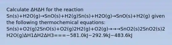 Calculate ΔHΔH for the reaction Sn(s)+H2O(g)→SnO(s)+H2(g)Sn(s)+H2O(g)→SnO(s)+H2(g) given the following thermochemical equations: Sn(s)+O2(g)2SnO(s)+O2(g)2H2(g)+O2(g)→→→SnO2(s)2SnO2(s)2H2O(g)ΔH1ΔH2ΔH3===−581.0kJ−292.9kJ−483.6kJ