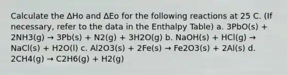 Calculate the ∆Ho and ∆Eo for the following reactions at 25 C. (If necessary, refer to the data in the Enthalpy Table) a. 3PbO(s) + 2NH3(g) → 3Pb(s) + N2(g) + 3H2O(g) b. NaOH(s) + HCl(g) → NaCl(s) + H2O(l) c. Al2O3(s) + 2Fe(s) → Fe2O3(s) + 2Al(s) d. 2CH4(g) → C2H6(g) + H2(g)