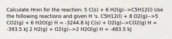 Calculate Hrxn for the reaction: 5 C(s) + 6 H2(g)-->C5H12(l) Use the following reactions and given H 's. C5H12(l) + 8 O2(g)-->5 CO2(g) + 6 H2O(g) H = -3244.8 kJ C(s) + O2(g)-->CO2(g) H = -393.5 kJ 2 H2(g) + O2(g)-->2 H2O(g) H = -483.5 kJ