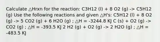 Calculate △Hrxn for the reaction: C3H12 (l) + 8 O2 (g) -> C5H12 (g) Use the following reactions and given △H's: C5H12 (l) + 8 O2 (g) -> 5 CO2 (g) + 6 H2O (g) ; △H = -3244.8 KJ C (s) + O2 (g) -> CO2 (g) ; △H = -393.5 KJ 2 H2 (g) + O2 (g) -> 2 H2O (g) ; △H = -483.5 KJ