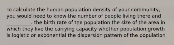 To calculate the human population density of your community, you would need to know the number of people living there and __________. the birth rate of the population the size of the area in which they live the carrying capacity whether population growth is logistic or exponential the dispersion pattern of the population