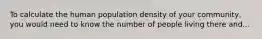 To calculate the human population density of your community, you would need to know the number of people living there and...