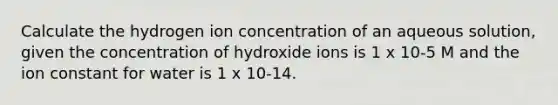 Calculate the hydrogen ion concentration of an aqueous solution, given the concentration of hydroxide ions is 1 x 10-5 M and the ion constant for water is 1 x 10-14.